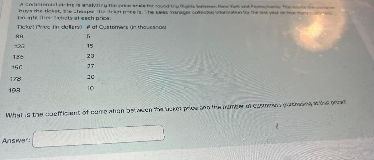 A commercial airline is analyzing the price scale for round trip flights between New York and Pennsylvania. The sooner the c
buys the ticket, the cheaper the ticket price is. The sales manager collected information for the last year on how many cust
bought their tickets at each price:
Ticket Price (in dollars) # of Customers (in thousands)
5
15
23
27
20
89
125
135
150
178
198
10
What is the coefficient of correlation between the ticket price and the number of customers purchasing at that price?
Answer: