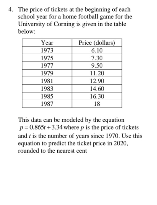 4. The price of tickets at the beginning of each
school year for a home football game for the
University of Corning is given in the table
below:
Year
Price (dollars)
1973
6.10
1975
1977
7.30
9.50
1979
11.20
1981
12.90
1983
14.60
1985
16.30
1987
18
This data can be modeled by the equation
p=0.865t +3.34 where p is the price of tickets
and t is the number of years since 1970. Use this
equation to predict the ticket price in 2020,
rounded to the nearest cent
