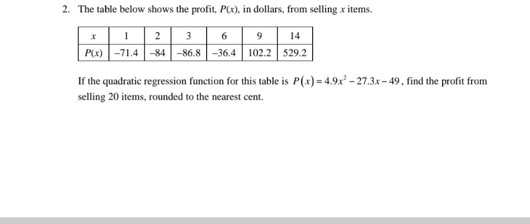 2. The table below shows the profit, P(x), in dollars, from selling x items.
1
3
6.
14
P(x) |-71.4
-84
-86.8
-36.4
102.2
529.2
If the quadratic regression function for this table is P(x) = 4.9.x² – 27.3x - 49 , find the profit from
selling 20 items, rounded to the nearest cent.
