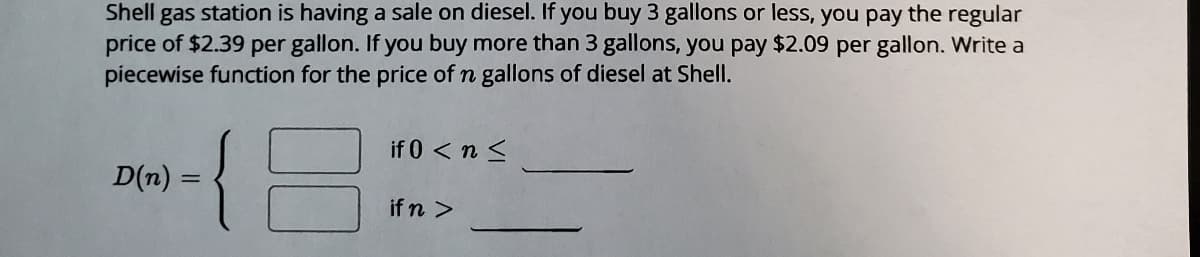 Shell gas station is having a sale on diesel. If you buy 3 gallons or less, you pay the regular
price of $2.39 per gallon. If you buy more than 3 gallons, you pay $2.09 per gallon. Write a
piecewise function for the price of n gallons of diesel at Shell.
if 0 < n <
D(n):
if n >
