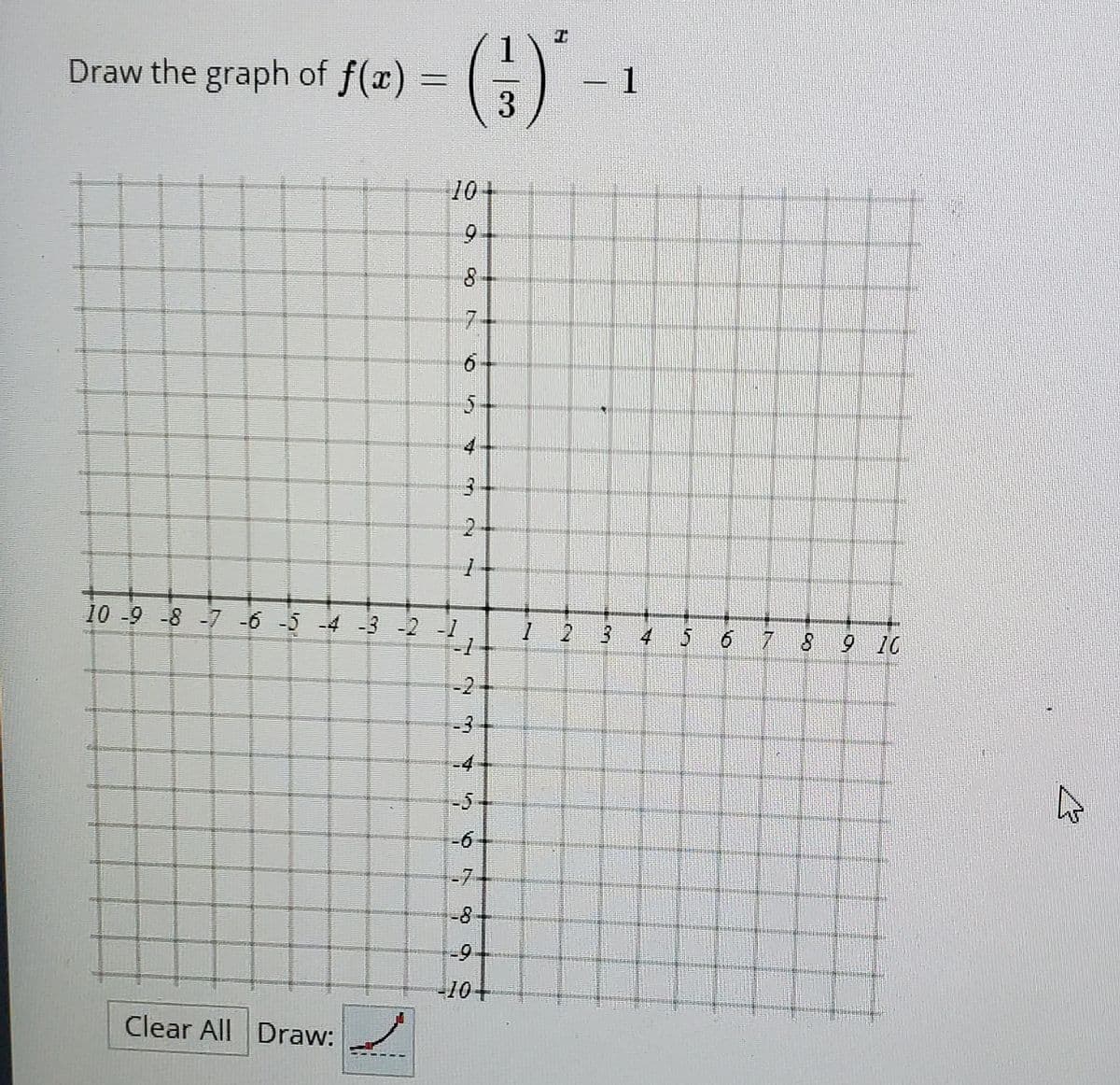 (G)'-
1
Draw the graph of f(x) =
3
10
6.
7-
5.
2
10 -9 -8 -7 -6 -5 -4 -3 -2 -1
1 2 3
-1
4 5 6 7 8
9 10
-2
-3
-D4
-5
-7-
-8
-9
-104
Clear All Draw:
