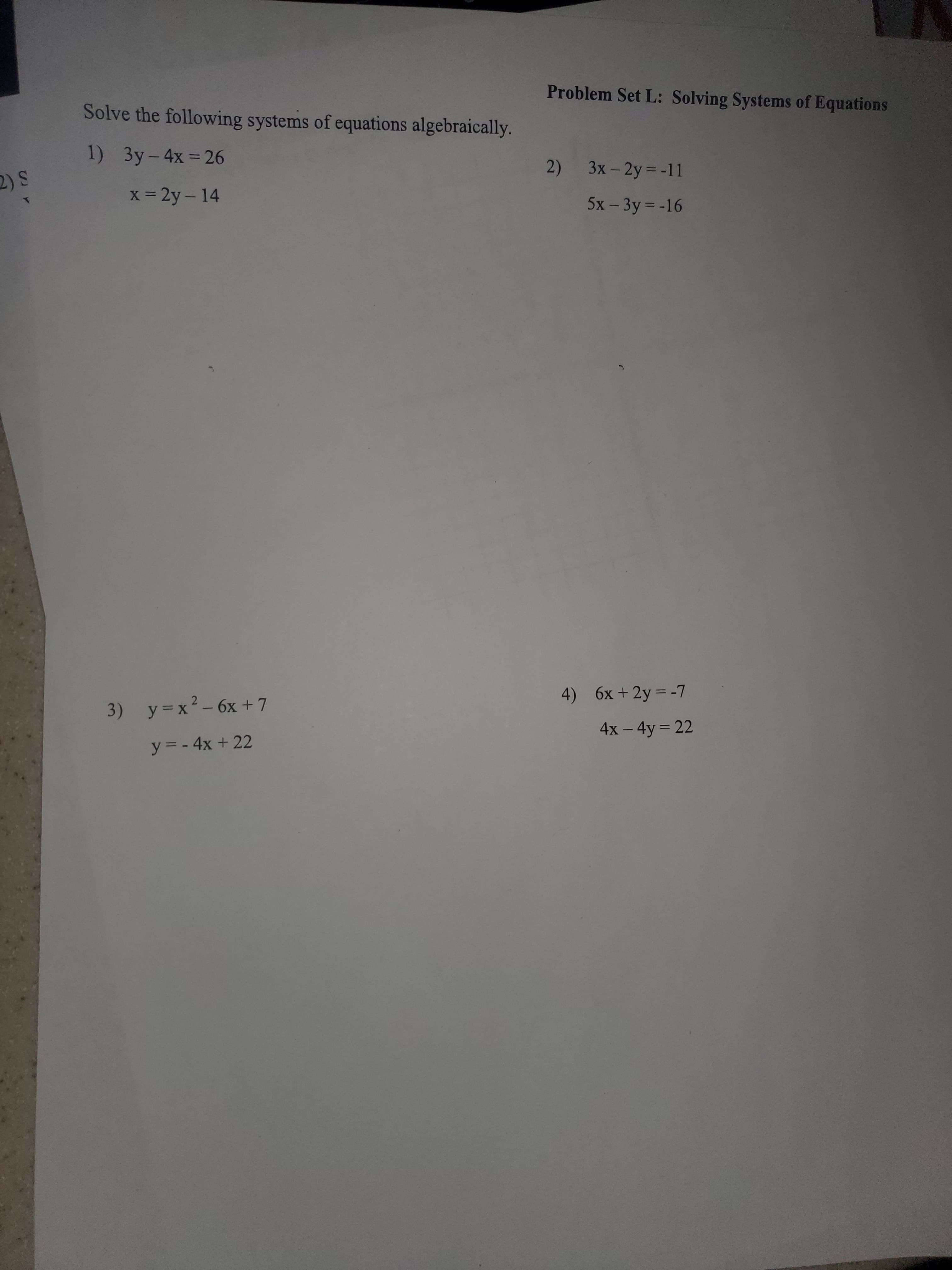 Problem Set L: Solving Systems of Equations
Solve the following systems of equations algebraically.
1) 3y-4x = 26
%3D
2) 3x- 2y = -11
2) S
x = 2y – 14
5x - 3y = -16
4) 6x + 2y = -7
3) y=x²-6x +7
4x - 4y = 22
y = - 4x + 22
