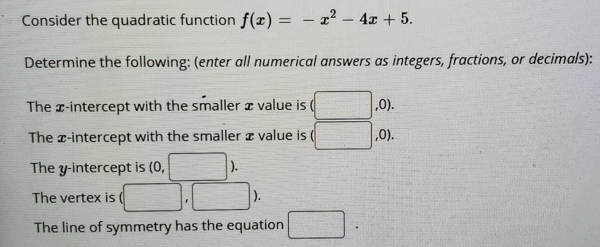 Consider the quadratic function f(x)
- 22 - 4x + 5.
Determine the following: (enter all numerical answers as integers, fractions, or decimals):
The r-intercept with the smaller a value is
,0).
The z-intercept with the smaller a value is (
,0).
The y-intercept is (0,
).
The vertex iİs
).
The line of symmetry has the equation
