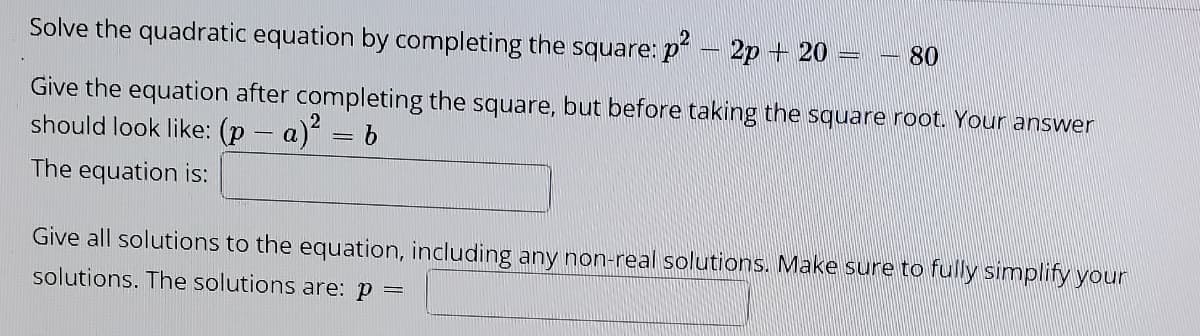 Solve the quadratic equation by completing the square: p - 2p + 20
80
Give the equation after completing the square, but before taking the square root. Your answer
should look like: (p – a) = b
The equation is:
Give all solutions to the equation, including any non-real solutions. Make sure to fully simplify your
solutions. The solutions are: p =

