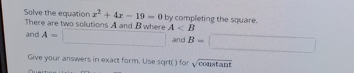 Solve the equation x + 4x
There are two solutions A and B where A < B
19
O by completing the square.
and A
and B
Give your answers in exact form. Use sgrt() for
constant
Ouestion Holi
