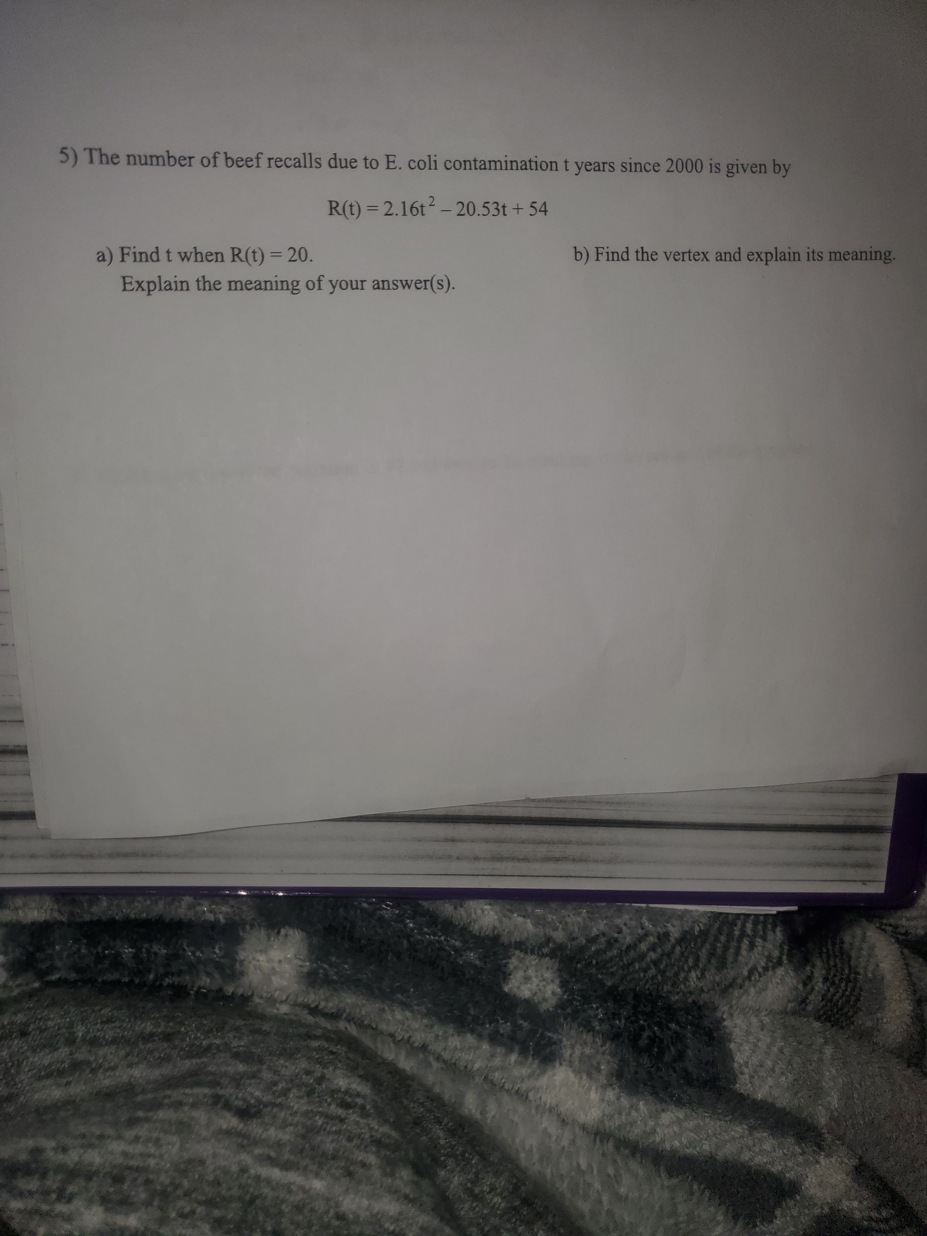 5) The number of beef recalls due to E. coli contamination t years since 2000 is given by
R(t) = 2.16t - 20.53t + 54
b) Find the vertex and explain its meaning.
a) Find t when R(t) = 20.
Explain the meaning of your answer(s).
