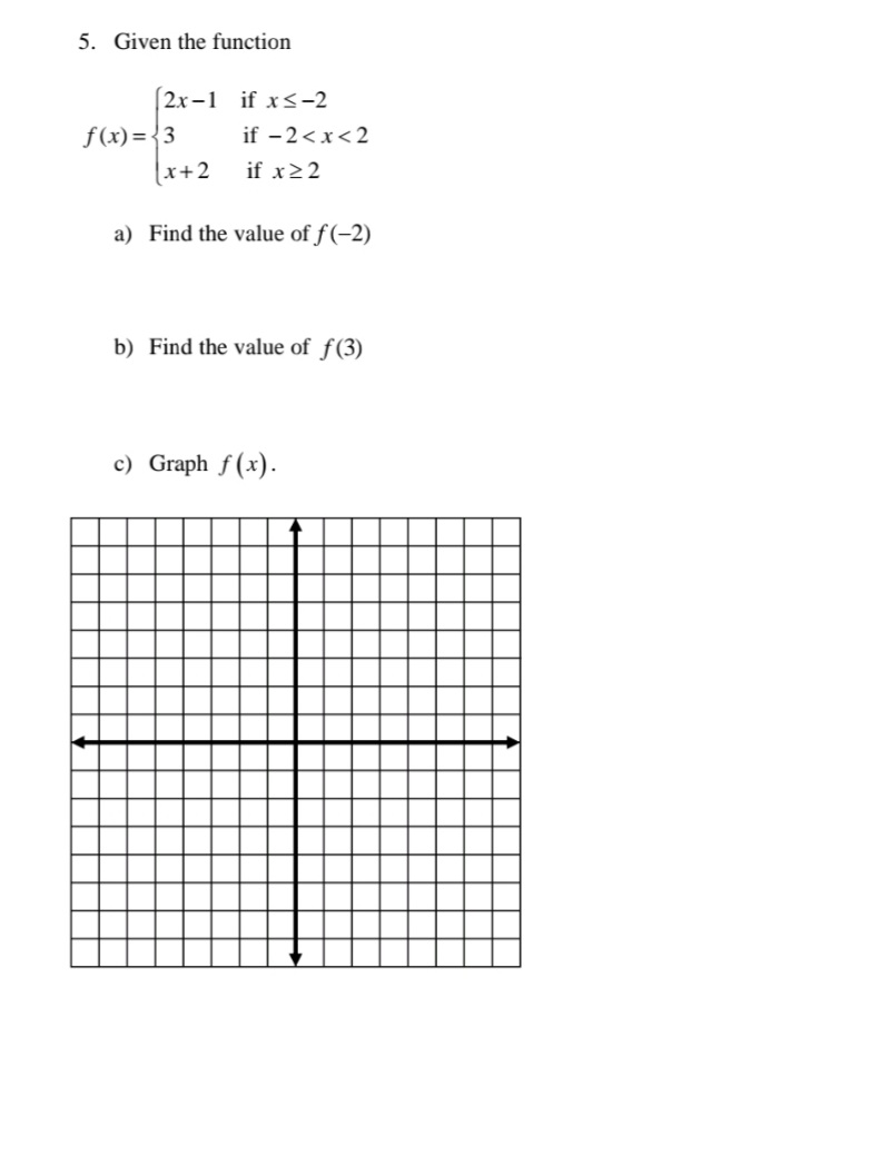 5. Given the function
(2x –1 if x<-2
f(x) = {3
(x+2
if - 2<x<2
if x22
a) Find the value of f(-2)
b) Find the value of f(3)
c) Graph f (x).

