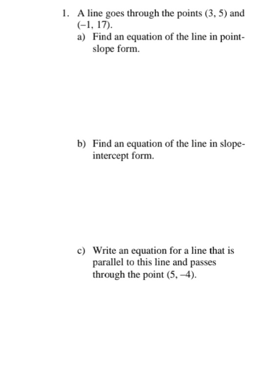 1. A line goes through the points (3, 5) and
(-1, 17).
a) Find an equation of the line in point-
slope form.
b) Find an equation of the line in slope-
intercept form.
