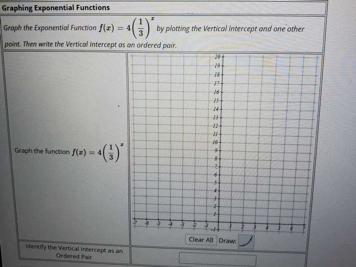 Graphing Exponential Functions
«()
Graph the Exponential Function f(x) = 4
by plotting the Vertical Intercept and one other
point. Then write the Vertical Intercept as an ordered pair.
20+
19
18
17
16
15
14
13
12
11
10
工
Graph the function f(x) = 4
6.
8.
7.
6-
5-
-7
-6
-2
Clear All Draw:
Identify the Vertical Intercept as an
Ordered Pair
