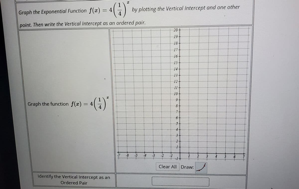 by plotting the Vertical Intercept and one other
4
Graph the Exponential Function f(x) = 4
point. Then write the Vertical Intercept as an ordered pair.
20+
19
18
17
16
15
14
13
12
11
10
9-
Graph the function f(x) = 4
4
7+
4-
31
24
1-
-7
-6
-5
-3
-2
-1
-1+
-4
2.
4
Clear All Draw:
Identify the Vertical Intercept as an
Ordered Pair
6.
