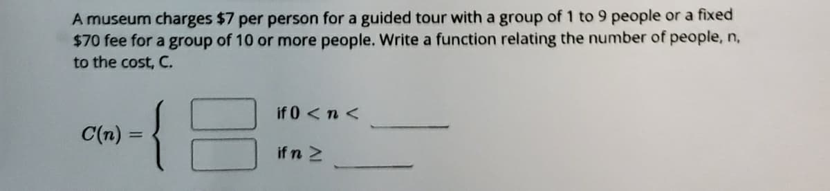 A museum charges $7 per person for a guided tour with a group of 1 to 9 people or a fixed
$70 fee for a group of 10 or more people. Write a function relating the number of people, n,
to the cost, C.
if 0<n<
C(n) =
%3D
if n 2
