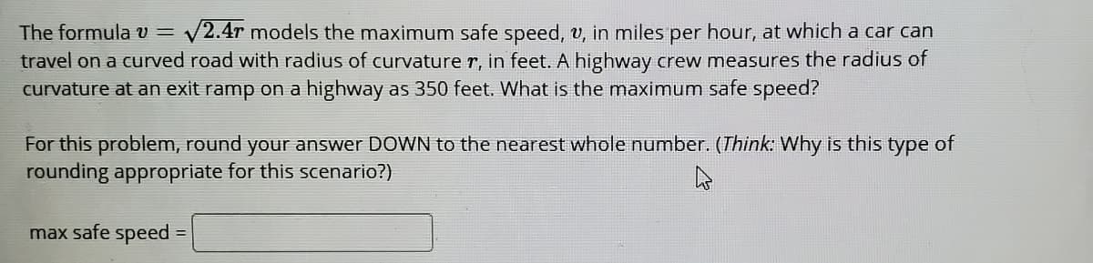 The formula v = v
V2.4r models the maximum safe speed, v, in miles per hour, at which a car can
travel on a curved road with radius of curvature r, in feet. A highway crew measures the radius of
curvature at an exit ramp on a highway as 350 feet. What is the maximum safe speed?
For this problem, round your answer DOWN to the nearest whole number. (Think: Why is this type of
rounding appropriate for this scenario?)
max safe speed
