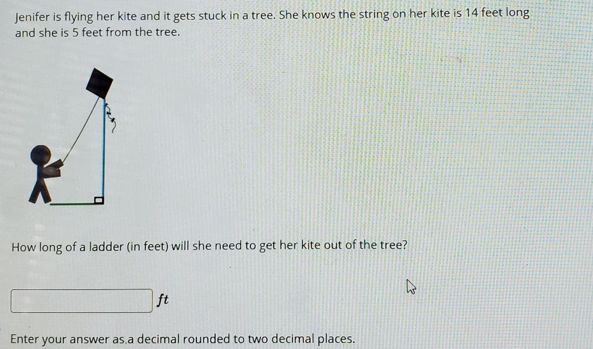 Jenifer is flying her kite and it gets stuck in a tree. She knows the string on her kite is 14 feet long
and she is 5 feet from the tree.
How long of a ladder (in feet) will she need to get her kite out of the tree?
ft
Enter your answer as,a decimal rounded to two decimal places.
