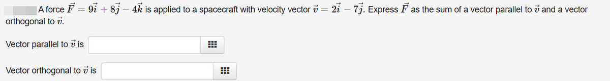|A force F = 9i + 8j – 4k is applied to a spacecraft with velocity vector i = 2i – 7j. Express F as the sum of a vector parallel to i and a vector
orthogonal to v.
Vector parallel to v is
Vector orthogonal to v is

