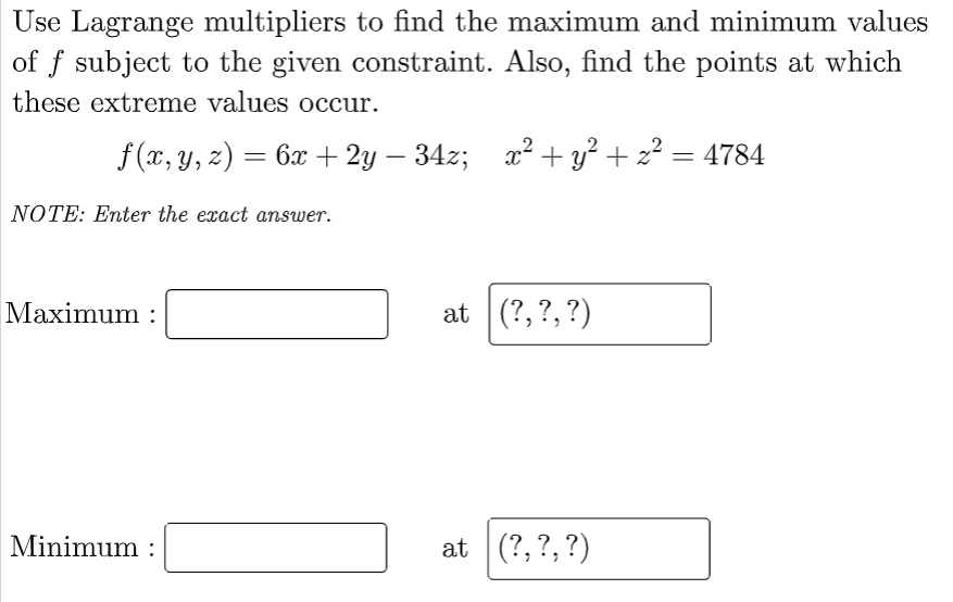 Use Lagrange multipliers to find the maximum and minimum values
of f subject to the given constraint. Also, find the points at which
these extreme values occur.
f(x, y, z) = 6x + 2y − 34z; x² + y² + z² = 4784
NOTE: Enter the exact answer.
Maximum :
Minimum:
at (?, ?, ?)
at (?, ?, ?)