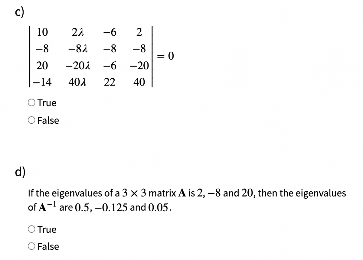 c)
10
21
-6
2
-8
-81
-8
-8
= 0
20
-201
-6
-20
|-14
401
22
40
O True
O False
d)
If the eigenvalues of a 3 x 3 matrix A is 2, –8 and 20, then the eigenvalues
of A- are 0.5, –0.125 and 0.05.
O True
O False
