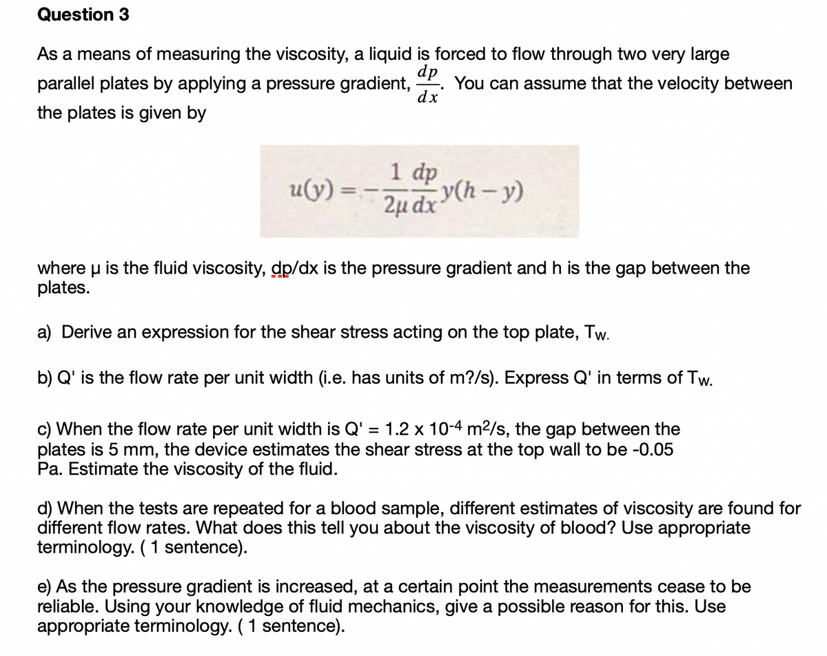 Question 3
As a means of measuring the viscosity, a liquid is forced to flow through two very large
dp
You can assume that the velocity between
dx
parallel plates by applying a pressure gradient,
the plates is given by
1 dp
u(y)
2µ dx (h – y)
where u is the fluid viscosity, dp/dx is the pressure gradient and h is the gap between the
plates.
a) Derive an expression for the shear stress acting on the top plate, Tw.
b) Q' is the flow rate per unit width (i.e. has units of m?/s). Express Q' in terms of Tw.
c) When the flow rate per unit width is Q' = 1.2 x 10-4 m²/s, the gap between the
plates is 5 mm, the device estimates the shear stress at the top wall to be -0.05
Pa. Estimate the viscosity of the fluid.
d) When the tests are repeated for a blood sample, different estimates of viscosity are found for
different flow rates. What does this tell you about the viscosity of blood? Use appropriate
terminology. (1 sentence).
e) As the pressure gradient is increased, at a certain point the measurements cease to be
reliable. Using your knowledge of fluid mechanics, give a possible reason for this. Use
appropriate terminology. (1 sentence).
