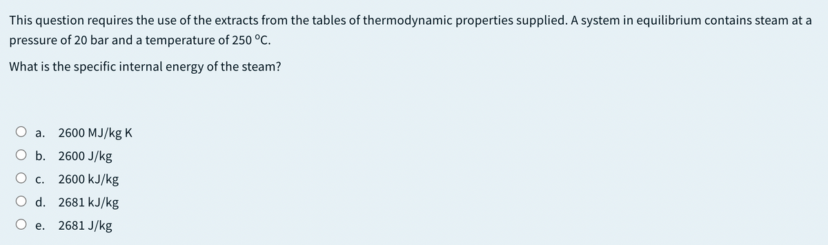 This question requires the use of the extracts from the tables of thermodynamic properties supplied. A system in equilibrium contains steam at a
pressure of 20 bar and a temperature of 250 °C.
What is the specific internal energy of the steam?
а.
2600 MJ/kg K
O b. 2600 J/kg
O c.
2600 kJ/kg
d. 2681 kJ/kg
e. 2681 J/kg
