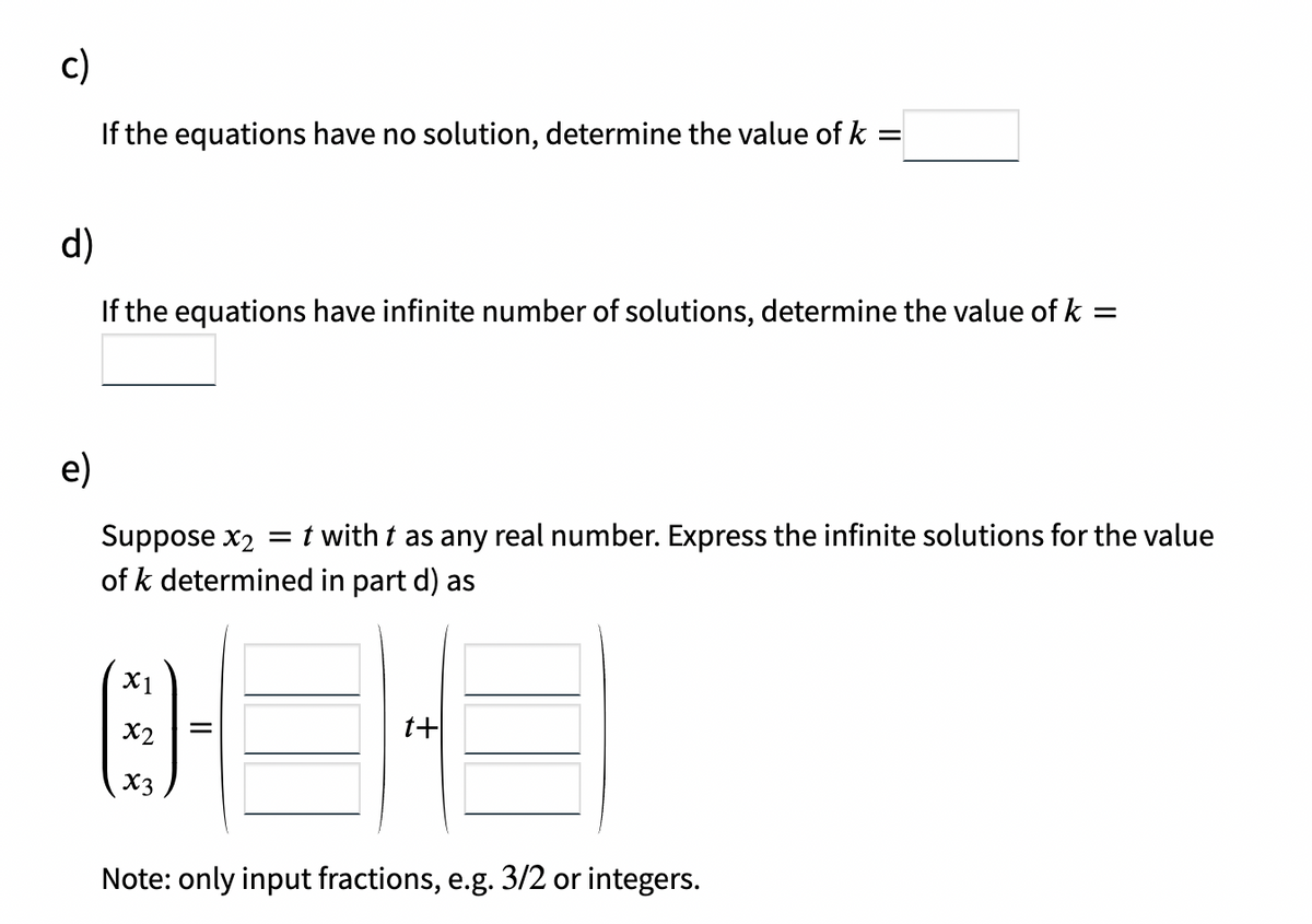 c)
If the equations have no solution, determine the value of k =
d)
If the equations have infinite number of solutions, determine the value of k =
e)
Suppose x2 =t with t as any real number. Express the infinite solutions for the value
of k determined in part d) as
X1
X2
t+
X3
Note: only input fractions, e.g. 3/2 or integers.
