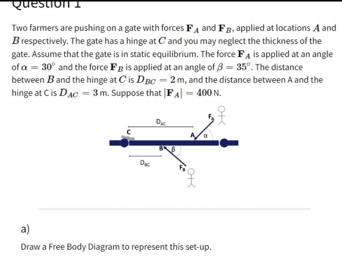Question I
Two farmers are pushing on a gate with forces FA and FB, applied at locations A and
B respectively. The gate has a hinge at C and you may neglect the thickness of the
gate. Assume that the gate is in static equilibrium. The force FA is applied at an angle
of a = 30° and the force Fg is applied at an angle of 3 = 35°. The distance
between B and the hinge at C' is DBC = 2 m, and the distance between A and the
hinge at C is DAC = 3 m. Suppose that |FA| = 400 N.
DẠC
A
DBC
a)
Draw a Free Body Diagram to represent this set-up.
