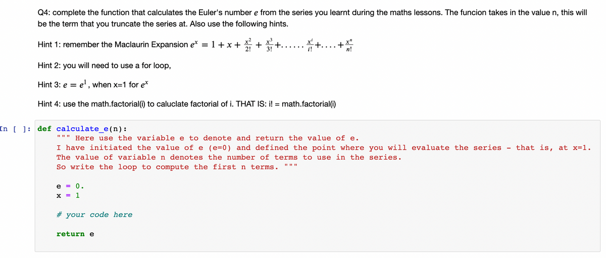 Q4: complete the function that calculates the Euler's number e from the series you learnt during the maths lessons. The funcion takes in the value n, this will
be the term that you truncate the series at. Also use the following hints.
*+....+
x"
Hint 1: remember the Maclaurin Expansion e*
1+x +
+
2!
+.... .
n!
Hint 2: you will need to use a for loop,
Hint 3: e = e' , when x=1 for e*
Hint 4: use the math.factorial(i) to caluclate factorial of i. THAT IS: i! = math.factorial(i)
In [ ]:
def calculate_e(n):
Here use the variable e to denote and return the value of e.
I have initiated the value of e (e=0) and defined the point where you will evaluate the series
that is, at x=1.
The value of variable n denotes the number of terms to use in the series.
So write the loop to compute the first n terms.
e = 0.
x = 1
# your code here
return e
