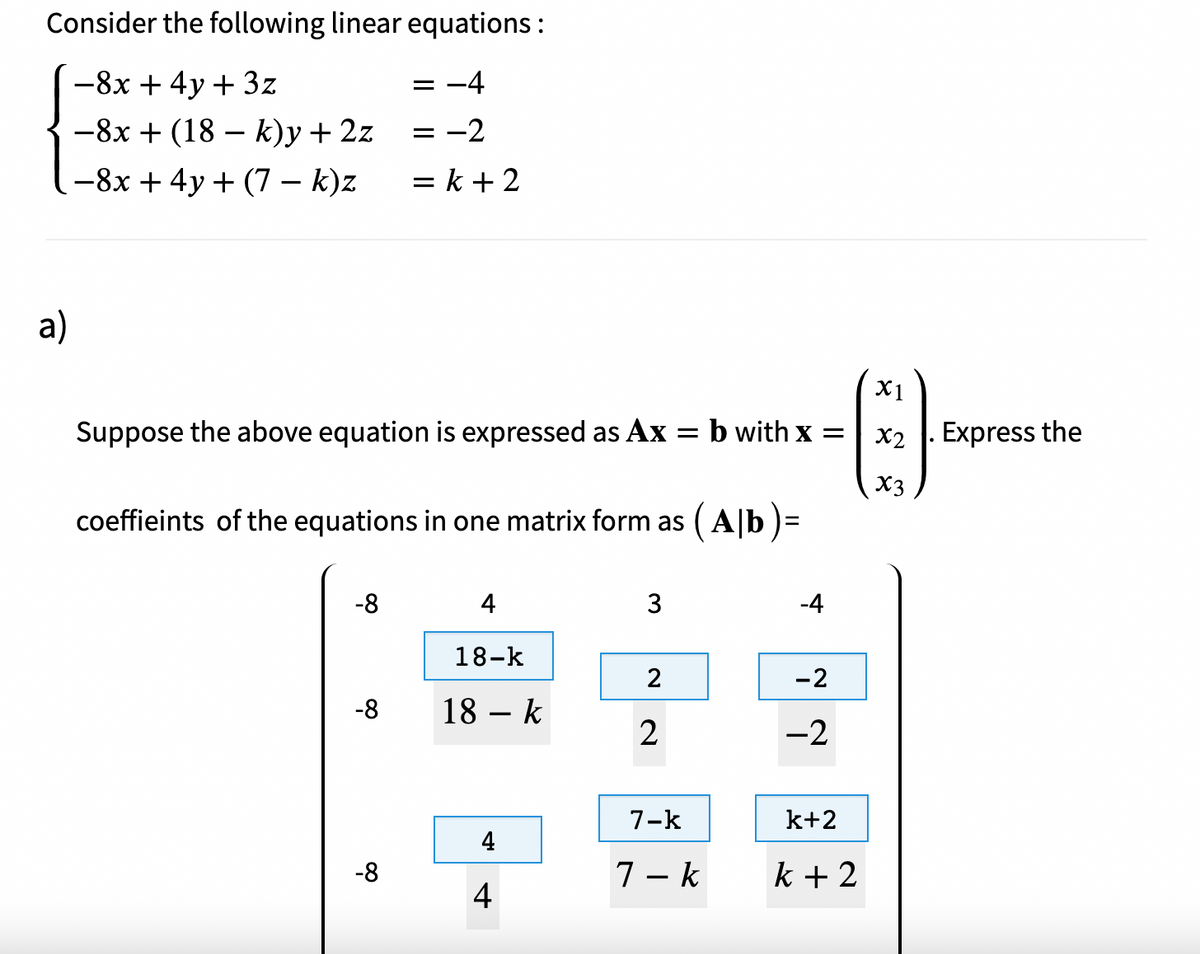 Consider the following linear equations :
-8x + 4y + 3z
= -4
-8x + (18 – k)y + 2z
= -2
-8x + 4y + (7 – k)z
= k + 2
a)
X1
Suppose the above equation is expressed as Ax = b with x =
X2 . Express the
X3
coeffieints of the equations in one matrix form as (A|b )=
%3D
-8
4
3
-4
18-k
-2
-8
18 – k
2
-2
7-k
k+2
4
-8
7 - k
k + 2
4

