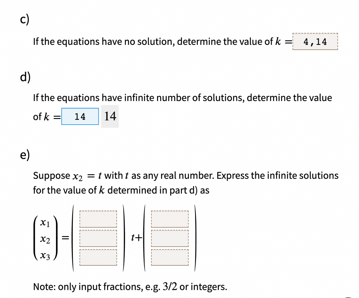 c)
If the equations have no solution, determine the value of k
4,14
d)
If the equations have infinite number of solutions, determine the value
of k
14
14
e)
Suppose x2 = t with t as any real number. Express the infinite solutions
for the value of k determined in part d) as
X1
X2
t+
X3
Note: only input fractions, e.g. 3/2 or integers.
