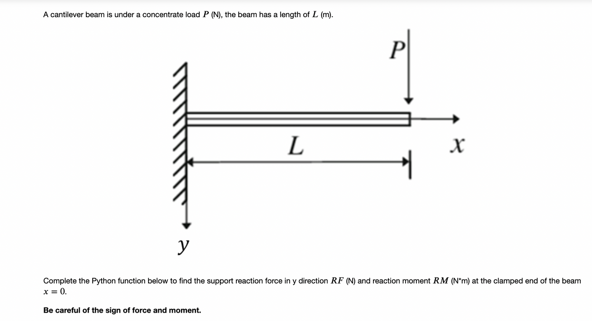 A cantilever beam is under a concentrate load P (N), the beam has a length of L (m).
P
L
y
Complete the Python function below to find the support reaction force in y direction RF (N) and reaction moment RM (N*m) at the clamped end of the beam
x = 0.
Be careful of the sign of force and moment.
