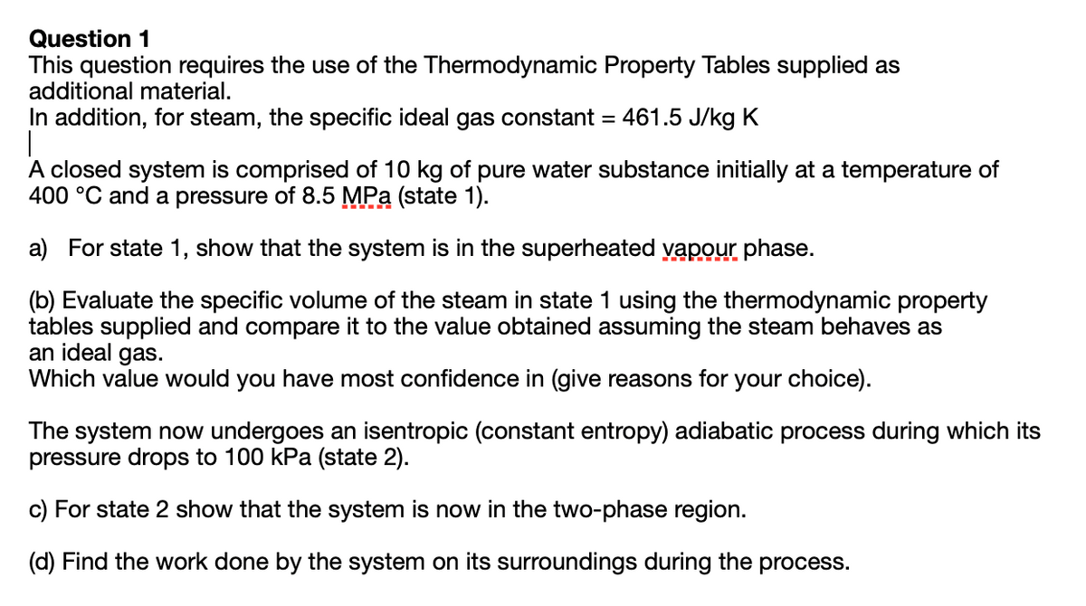 Question 1
This question requires the use of the Thermodynamic Property Tables supplied as
additional material.
In addition, for steam, the specific ideal gas constant =
461.5 J/kg K
A closed system is comprised of 10 kg of pure water substance initially at a temperature of
400 °C and a pressure of 8.5 MPa (state 1).
a) For state 1, show that the system is in the superheated yapour phase.
(b) Evaluate the specific volume of the steam in state 1 using the thermodynamic property
tables supplied and compare it to the value obtained assuming the steam behaves as
an ideal gas.
Which value would you have most confidence in (give reasons for your choice).
The system now undergoes an isentropic (constant entropy) adiabatic process during which its
pressure drops to 100 kPa (state 2).
c) For state 2 show that the system is now in the two-phase region.
(d) Find the work done by the system on its surroundings during the process.

