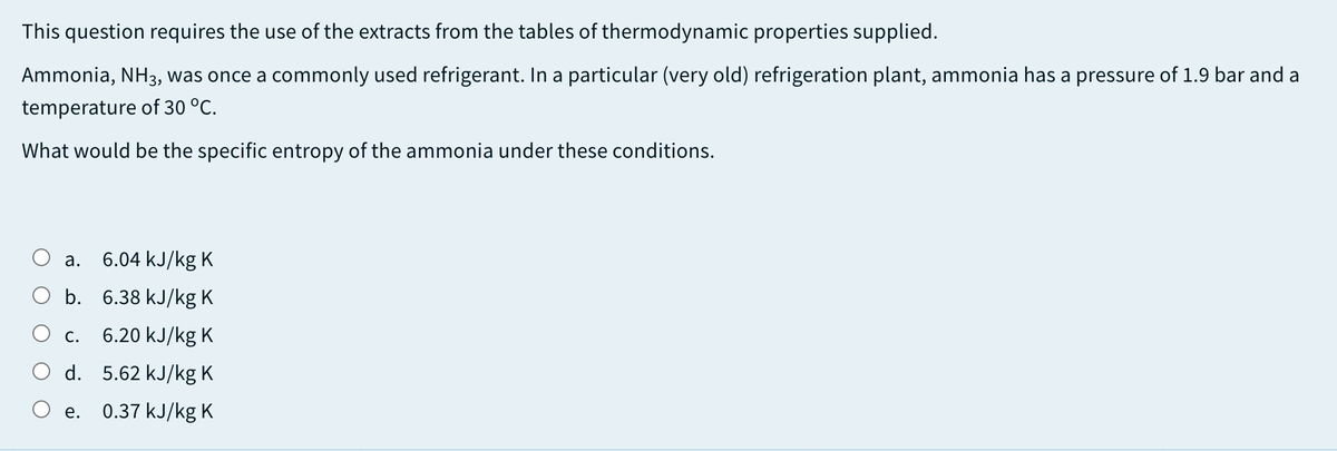 This question requires the use of the extracts from the tables of thermodynamic properties supplied.
Ammonia, NH3, was once a commonly used refrigerant. In a particular (very old) refrigeration plant, ammonia has a pressure of 1.9 bar and a
temperature of 30 °C.
What would be the specific entropy of the ammonia under these conditions.
а.
6.04 kJ/kg K
O b. 6.38 kJ/kg K
С.
6.20 kJ/kg K
d. 5.62 kJ/kg K
е.
0.37 kJ/kg K
