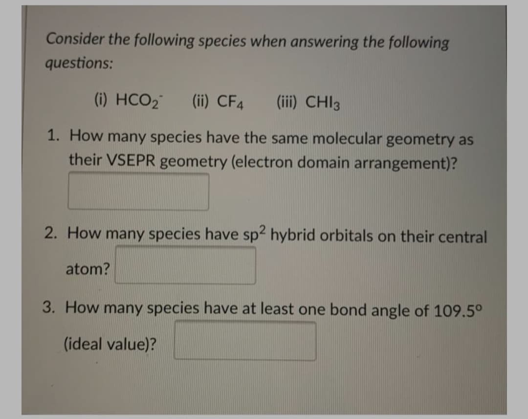 Consider the following species when answering the following
questions:
(i) HCO2
(ii) CF4
(iii) CHI3
1. How many species have the same molecular geometry as
their VSEPR geometry (electron domain arrangement)?
2. How many species have sp2 hybrid orbitals on their central
atom?
3. How many species have at least one bond angle of 109.5°
(ideal value)?
