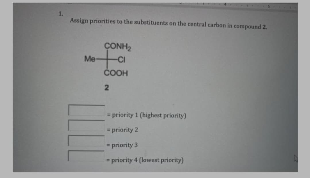 5
1.
Assign priorities to the substituents on the central carbon in compound 2.
ÇONH2
Me-
ČOOH
= priority 1 (highest priority)
= priority 2
%3D
= priority 3
= priority 4 (lowest priority)

