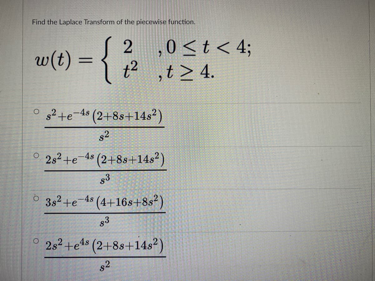 Find the Laplace Transform of the piecewise function.
w(t) = { |
2 ,0<t < 4;
t2 ,t >4.
%3D
O 3²+e-48 (2+8s+14s²)
s2
° 23² +e-4s
(2+88+14s?)
g3
3s2+e-4s (4+16s+8s²)
s3
° 252+e1s (2+8s+14s²)
s2
