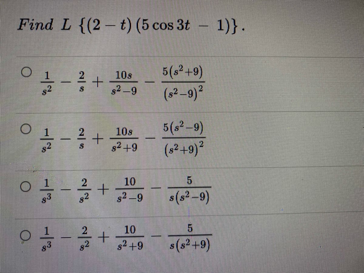 Find L {(2 -t) (5 cos 3t - 1)}.
10s
5(s² +9)
g2 –9
(s2–9)²
10s
s2+9
5(s² -9)
(s?+9)²
2.
10
5.
1
83
s(s² –9)
s2 -9
1.
2
10
5.
s2 +9
s(s² +9)
2/9

