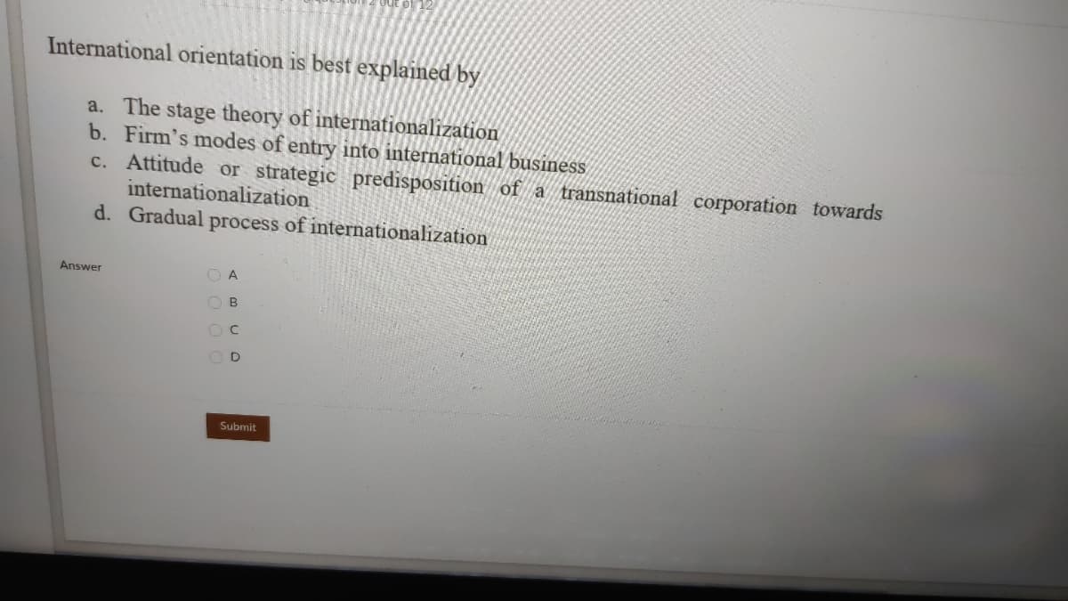 International orientation is best explained by
a. The stage theory of internationalization
b. Firm's modes of entry into international business
c. Attitude or strategic predisposition of a transnational corporation towards
internationalization
d. Gradual process of internationalization
Answer
O A
O B
Submit

