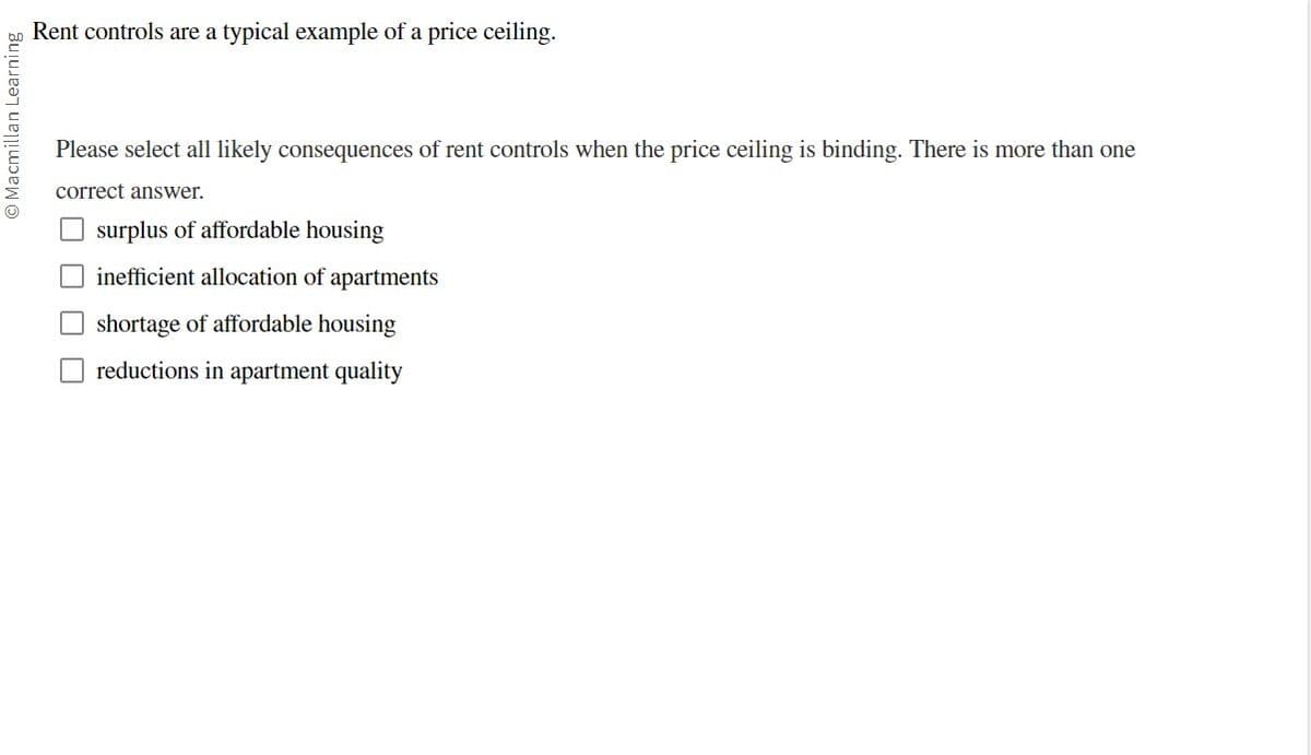 Macmillan Learning
Rent controls are a typical example of a price ceiling.
Please select all likely consequences of rent controls when the price ceiling is binding. There is more than one
correct answer.
surplus of affordable housing
inefficient allocation of apartments
shortage of affordable housing
reductions in apartment quality