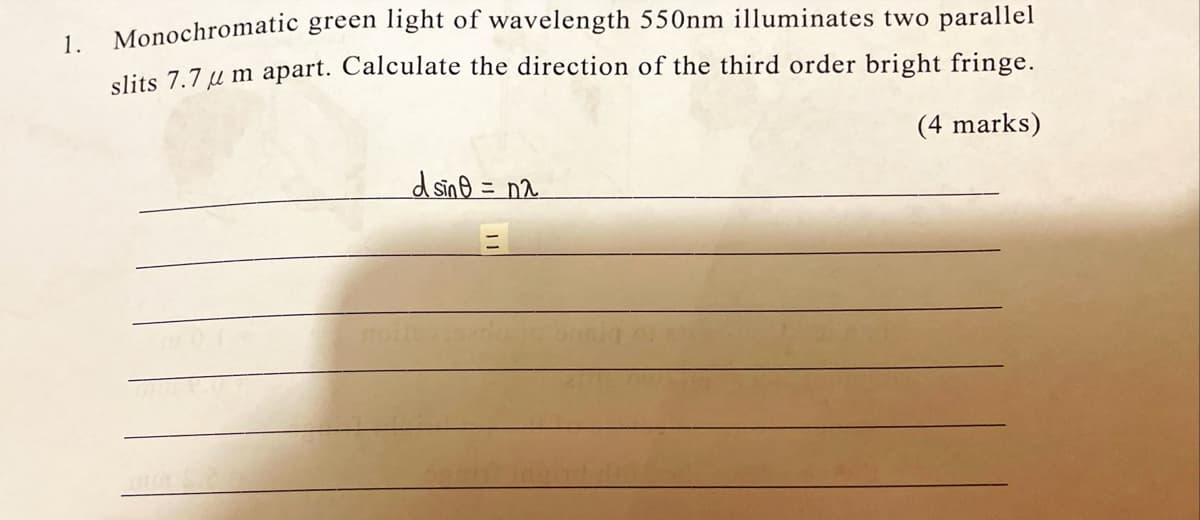 Monochromatic green light of wavelength 550nm illuminates two parallel
1.
elits 7.7 u m apart. Calculate the direction of the third order bright fringe.
(4 marks)
dsing = n^.
