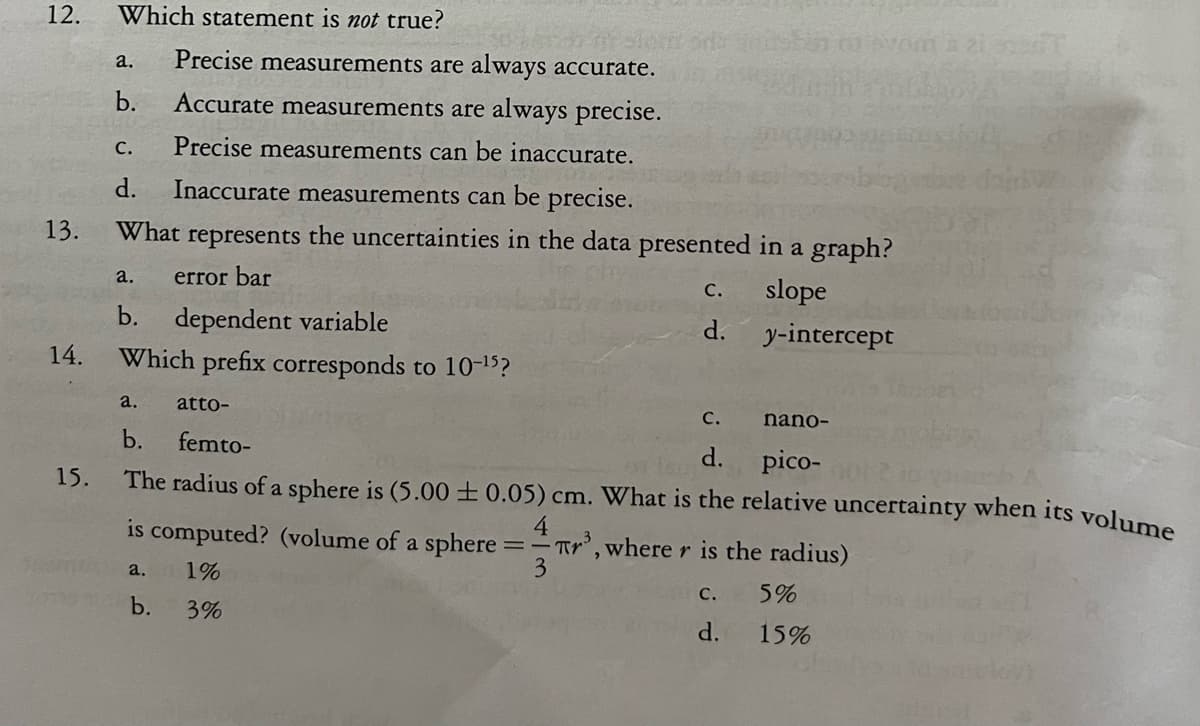 12.
13.
14.
15.
Which statement is not true?
a. Precise measurements are always accurate.
b. Accurate measurements are always precise.
Precise measurements can be inaccurate.
C.
d. Inaccurate measurements can be precise.
What represents the uncertainties in the data presented in a graph?
a. error bar
slope
b. dependent variable
y-intercept
Which prefix corresponds to 10-¹5?
C.
d.
a.
atto-
C.
nano-
b.
femto-
d.
pico-
The radius of a sphere is (5.00 ± 0.05) cm. What is the relative uncertainty when its volume
is computed? (volume of a sphere:
4
==Tr³, where r is the radius)
3
a. 1%
b.
3%
C.
d.
32 T
5%
15%