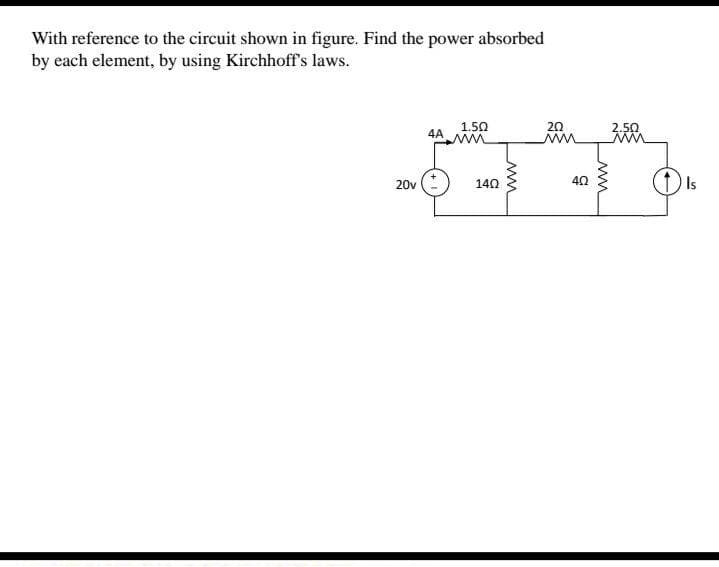 With reference to the circuit shown in figure. Find the power absorbed
by each element, by using Kirchhoff's laws.
1.50
20
2.50
ww
ww
4A
20v
140
40
Is
ww
