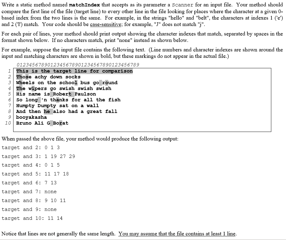 Write a static method named matchIndex that accepts as its parameter a Scanner for an input file. Your method should
compare the first line of the file (target line) to every other line in the file looking for places where the character at a given 0-
based index from the two lines is the same. For example, in the strings "hello" and "belt", the characters at indexes 1 ('e')
and 2 (I') match. Your code should be case-sensitive; for example, "J" does not match "j".
For each pair of lines, your method should print output showing the character indexes that match, separated by spaces in the
format shown below. If no characters match, print "none" instead as shown below.
For example, suppose the input file contains the following text. (Line numbers and character indexes are shown around the
input and matehing characters are shown in bold, but these markings do not appear in the actual file.)
0123456789012345678901234567890123456789
This is the target line for comparison
2 Those achy down socks
3 Wheels on the school bus go round
4 The wipers go swish swish swish
5 His name is Robert Paulson
6 So long 'n thanks for all the fish
7 Humpty Dumpty sat on a wall
8 And then he also had a great fall
9 booyakasha
10 Bruno Ali G Borat
1
When passed the above file, your method would produce the following output:
target and 2: 0 1 3
target and 3: 1 19 27 29
target and 4: 0 1 5
target and 5: 11 17 18
target and 6: 7 13
target and 7: none
target and 8: 9 10 11
target and 9: none
target and 10: 11 14
Notice that lines are not generally the same length. You may assume that the file contains at least 1 line.
