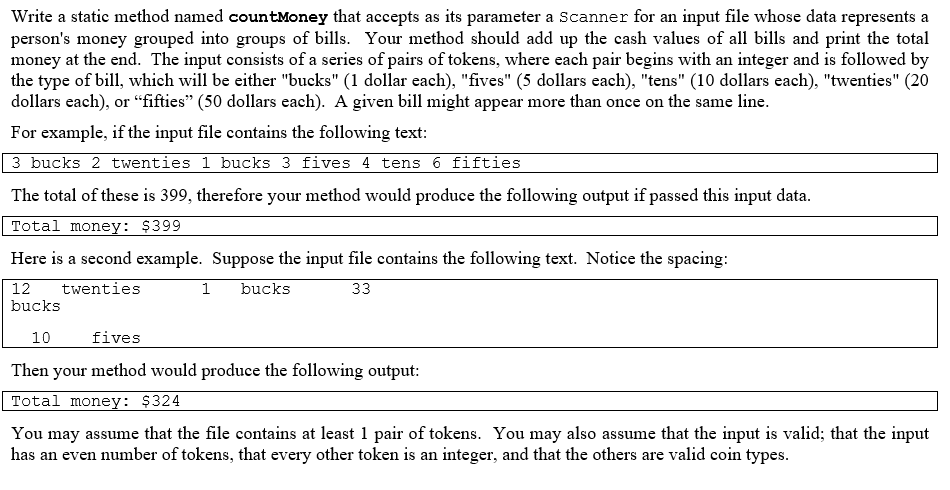 Write a static method named countMoney that accepts as its parameter a Scanner for an input file whose data represents a
person's money grouped into groups of bills. Your method should add up the cash values of all bills and print the total
money at the end. The input consists of a series of pairs of tokens, where each pair begins with an integer and is followed by
the type of bill, which will be either "bucks" (1 dollar each), "fives" (5 dollars each), "tens" (10 dollars each), "twenties" (20
dollars each), or "fifties" (50 dollars each). A given bill might appear more than once on the same line.
For example, if the input file contains the following text:
3 bucks 2 twenties 1 bucks 3 fives 4 tens 6 fifties
The total of these is 399, therefore your method would produce the following output if passed this input data.
Total money: $399
Here is a second example. Suppose the input file contains the following text. Notice the spacing:
12
twenties
1
bucks
33
bucks
10
fives
Then your method would produce the following output:
Total money: $324
You may assume that the file contains at least 1 pair of tokens. You may also assume that the input is valid; that the input
has an even number of tokens, that every other token is an integer, and that the others are valid coin types.
