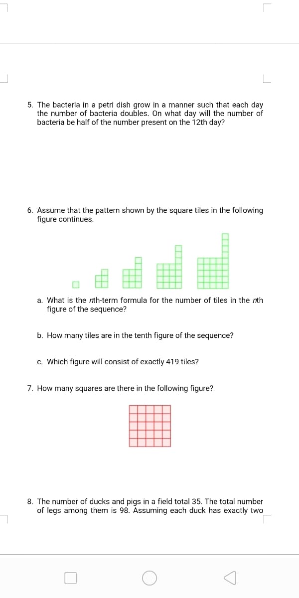 5. The bacteria in a petri dish grow in a manner such that each day
the number of bacteria doubles. On what day will the number of
bacteria be half of the number present on the 12th day?
6. Assume that the pattern shown by the square tiles in the following
figure continues.
a. What is the nth-term formula for the number of tiles in the nth
figure of the sequence?
b. How many tiles are in the tenth figure of the sequence?
c. Which figure will consist of exactly 419 tiles?
7. How many squares are there in the following figure?
8. The number of ducks and pigs in a field total 35. The total number
of legs among them is 98. Assuming each duck has exactly two
