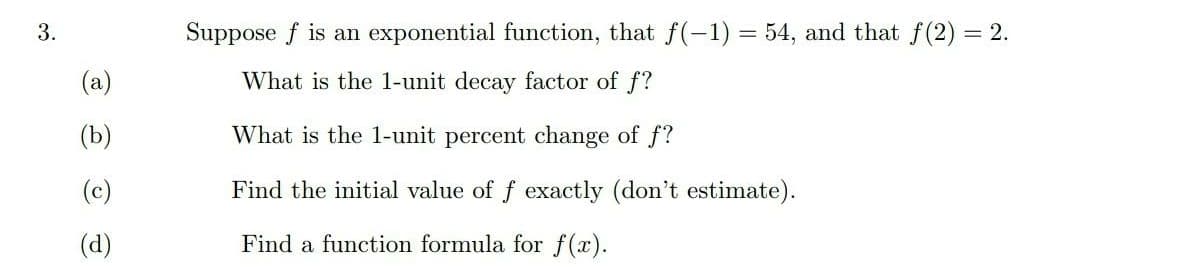 3.
Suppose f is an exponential function, that f(-1) = 54, and that f (2) = 2.
(a)
What is the 1-unit decay factor of f?
(b)
What is the 1-unit percent change of f?
(c)
Find the initial value of f exactly (don't estimate).
(d)
Find a function formula for f(x).

