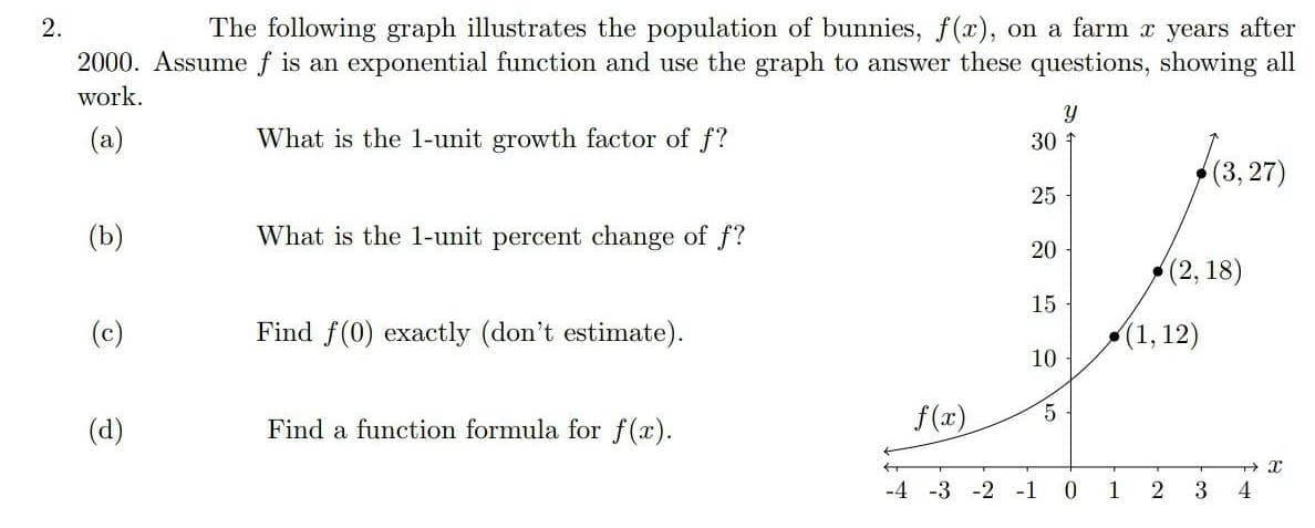 The following graph illustrates the population of bunnies, f(x), on a farm x years after
2000. Assume f is an exponential function and use the graph to answer these questions, showing all
work.
(a)
What is the 1-unit growth factor of f?
30
(3,27)
25
(b)
What is the 1-unit percent change of f?
20
(2, 18)
15
(c)
Find f(0) exactly (don't estimate).
(1, 12)
10
(d)
Find a function formula for f(x).
f(x)
-4 -3 -2 -1
1
2
3
2.
