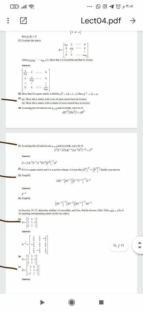 72ll
6
10 p r:.0
...
Lect04.pdf
L0 d e]
then p(A) = 0
27. Consider the matrix
...
a22
A=
0 0
where a1an
-a + 0. Show that A is invertible and find its inverse.
Answer:
a11
a22
1
...
28. Show that if a square matrix 4 satisfies A? - 34+1=a then A- = 31-A
29. (a) Show that a matrix with a row of zeros cannot have an inverse.
(b) Slow that a matrix with a column of zeros cannot have än inverse,
30. Assuming that all matrices are x / and invertible, solve for D.
ABC"DBA"C AR
31. Assuming that all matrices are x and invertible, solve for D.
Answer:
32. If A is a square matrix and a is a positive integer, is it true that (A")' = (A")? Justify your answer.
33. Simplify:
D-
Answer:
34. Simplify:
AD-
In Exercises 35-37, determine whether A is invertible, and if so, find the inverse. [Hint: Solve AX = / for X.
by equating corresponding entries on the two sides.]
[10 1]
A=110
1
35.
0 1 1
Answer:
PE / YI
[1 1
A=100
011
36.
0 0 1
1 10
-1 11
37.
A
Answer:
