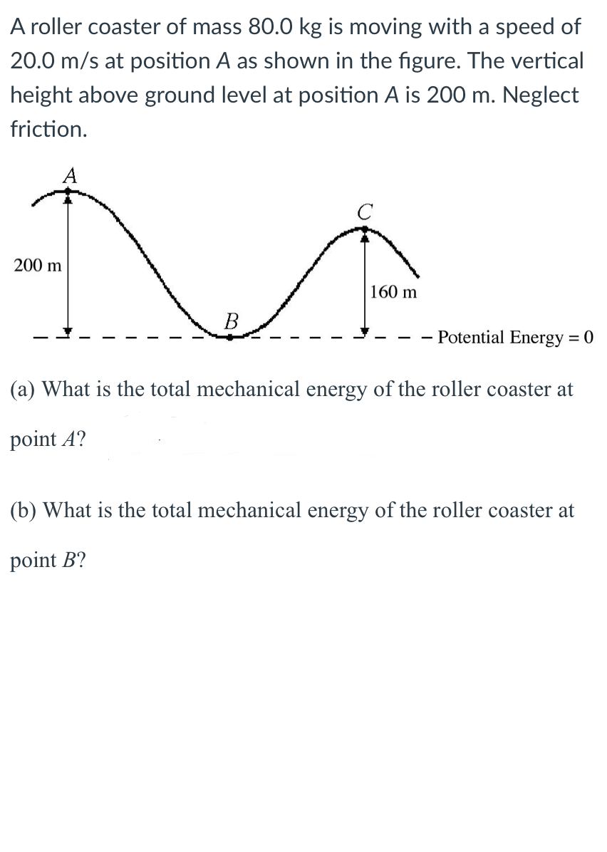 A roller coaster of mass 80.0 kg is moving with a speed of
20.0 m/s at position A as shown in the figure. The vertical
height above ground level at position A is 200 m. Neglect
friction.
200 m
160 m
В
- Potential Energy = 0
(a) What is the total mechanical energy of the roller coaster at
point A?
(b) What is the total mechanical energy of the roller coaster at
point B?
