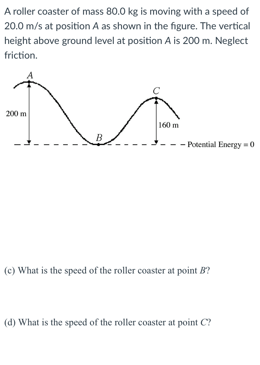 A roller coaster of mass 80.0 kg is moving with a speed of
20.0 m/s at position A as shown in the figure. The vertical
height above ground level at position A is 200 m. Neglect
friction.
200 m
160 m
В
- Potential Energy = 0
(c) What is the speed of the roller coaster at point B?
(d) What is the speed of the roller coaster at point C?
