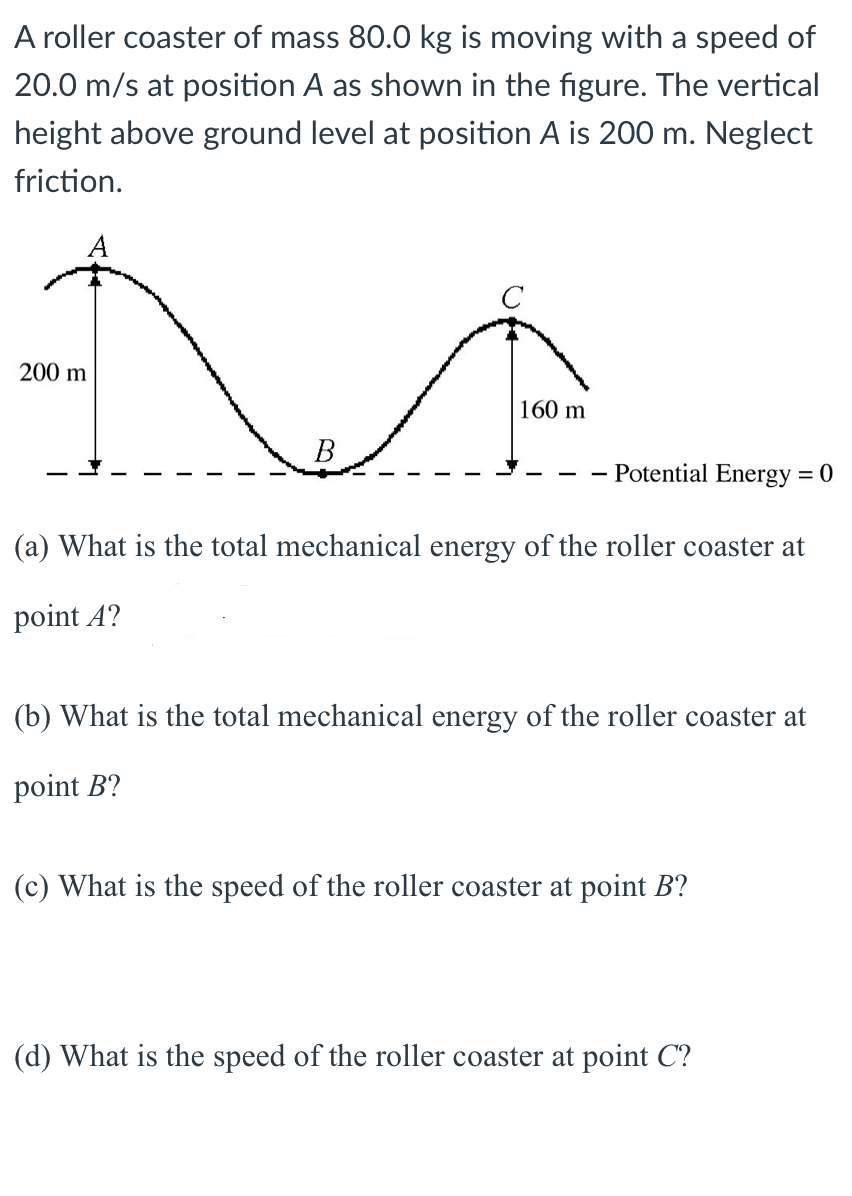 A roller coaster of mass 80.0 kg is moving with a speed of
20.0 m/s at position A as shown in the figure. The vertical
height above ground level at position A is 200 m. Neglect
friction.
200 m
160 m
В
- Potential Energy = 0
(a) What is the total mechanical energy of the roller coaster at
point A?
(b) What is the total mechanical energy of the roller coaster at
point B?
(c) What is the speed of the roller coaster at point B?
(d) What is the speed of the roller coaster at point C?
