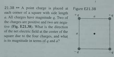21.38 A point charge is placed at
each corner of a square with side length
Figure E21.38
+4
+9
a
a. All charges have magnitude q. Two of
the charges are positive and two are nega-
tive (Fig. E21.38). What is the direction
of the net electric field at the center of the
a
square due to the four charges, and what
is its magnitude in terms of q and a?
-9
