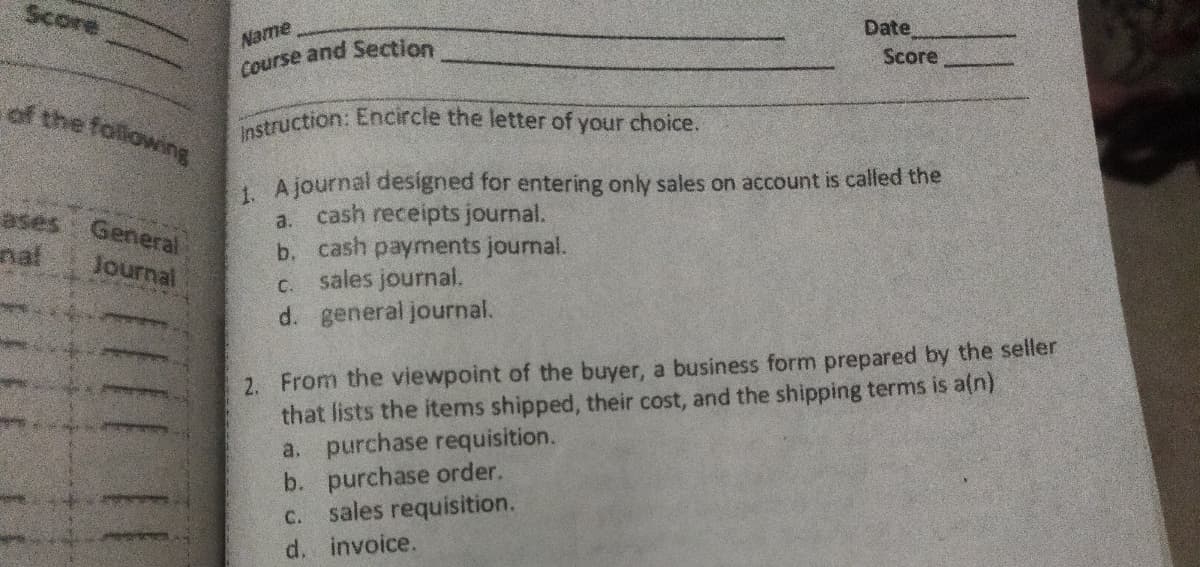 Instruction: Encircle the letter of your choice.
Score
Date
Name
Score
Course and Section
of the following
1 A journal designed for entering only sales on account is called the
cash receipts journal.
b. cash payments journal.
sales journal.
d. general journal.
ases
a.
General
Journal
nal
C.
2. From the viewpoint of the buyer, a business form prepared by the seller
that lists the items shipped, their cost, and the shipping terms is a(n)
a. purchase requisition.
b. purchase order.
sales requisition.
d. invoice.
C.
